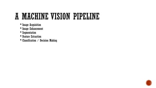 A MACHINE VISION PIPELINE
 Image Acquisition
 Image Enhancement
 Segmentation
 Feature Extraction
 Classification / Decision Making
 