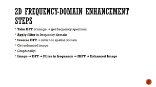 2D FREQUENCY-DOMAIN ENHANCEMENT
STEPS
 Take DFT of image get frequency spectrum
→
 Apply filter in frequency domain
 Inverse DFT return to spatial domain
→
 Get enhanced image
 Graphically:
 Image DFT Filter in frequency IDFT Enhanced Image
→ → → →
 