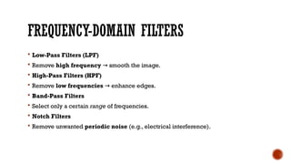 FREQUENCY-DOMAIN FILTERS
 Low-Pass Filters (LPF)
 Remove high frequency smooth the image.
→
 High-Pass Filters (HPF)
 Remove low frequencies enhance edges.
→
 Band-Pass Filters
 Select only a certain range of frequencies.
 Notch Filters
 Remove unwanted periodic noise (e.g., electrical interference).
 