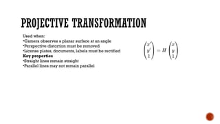 PROJECTIVE TRANSFORMATION
Used when:
•Camera observes a planar surface at an angle
•Perspective distortion must be removed
•License plates, documents, labels must be rectified
Key properties
•Straight lines remain straight
•Parallel lines may not remain parallel
 