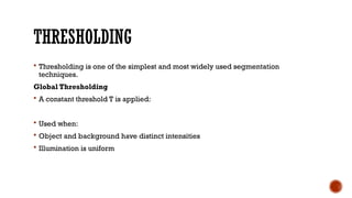 THRESHOLDING
 Thresholding is one of the simplest and most widely used segmentation
techniques.
Global Thresholding
 A constant threshold T is applied:
 Used when:
 Object and background have distinct intensities
 Illumination is uniform
 