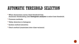 AUTOMATIC THRESHOLD SELECTION
 When illumination varies, fixed threshold fails.
Automatic thresholding uses histogram analysis to select best threshold.
 Common methods:
 Valley detection in histogram
 Isodata method (iterative)
 Otsu’s method (maximizes inter-class variance)
 