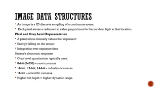 IMAGE DATA STRUCTURES
 An image is a 2D discrete sampling of a continuous scene.
 Each pixel stores a radiometric value proportional to the incident light at that location.
Pixel and Gray Level Representation
 A pixel stores intensity values that represent:
 Energy falling on the sensor
 Integration over exposure time
Sensor’s electronic response
 Gray level quantization typically uses:
 8-bit (0–255) – most common
 10-bit, 12-bit, 14-bit – industrial cameras
 16-bit – scientific cameras
 Higher bit depth = higher dynamic range.
 