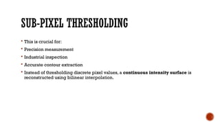 SUB-PIXEL THRESHOLDING
 This is crucial for:
 Precision measurement
 Industrial inspection
 Accurate contour extraction
 Instead of thresholding discrete pixel values, a continuous intensity surface is
reconstructed using bilinear interpolation.
 