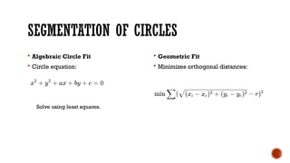 SEGMENTATION OF CIRCLES
 Algebraic Circle Fit
 Circle equation:
 Geometric Fit
 Minimizes orthogonal distances:
Solve using least squares.
 