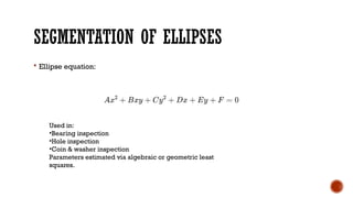 SEGMENTATION OF ELLIPSES
 Ellipse equation:
Used in:
•Bearing inspection
•Hole inspection
•Coin & washer inspection
Parameters estimated via algebraic or geometric least
squares.
 