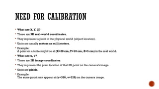 NEED FOR CALIBRATION
 What are X,Y, Z?
 These are 3D real-world coordinates.
 They represent a point in the physical world (object location).
 Units are usually meters or millimeters.
 Example:
A point on a table might be at (X=20 cm,Y=10 cm, Z=5 cm) in the real world.
 What are u, v?
 These are 2D image coordinates.
 They represent the pixel location of that 3D point on the camera’s image.
 Units are pixels.
 Example:
The same point may appear at (u=350, v=220) on the camera image.
 