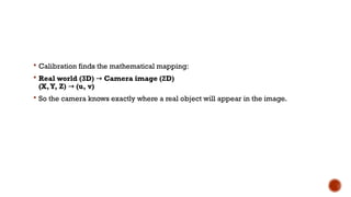  Calibration finds the mathematical mapping:
 Real world (3D) → Camera image (2D)
(X,Y, Z) → (u, v)
 So the camera knows exactly where a real object will appear in the image.
 