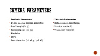 CAMERA PARAMETERS
 Intrinsic Parameters
 Define internal camera geometry:
 Focal length (fx, fy)
 Principal point (cx, cy)
 Pixel size
 Skew
 Lens distortion (k1, k2, p1, p2, k3)
 Extrinsic Parameters
 Define camera orientation:
 Rotation matrix (R)
 Translation vector (t)
 