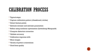 CALIBRATION PROCESS
 Typical steps:
 Capture calibration pattern (chessboard, circles)
 Detect feature points
 Estimate intrinsic and extrinsic parameters
 Refine using nonlinear optimization (Levenberg–Marquardt)
 Compute distortion correction
 Validate accuracy
 Calibration improves with:
 More images
 Variety of pattern orientations
 Good lens quality
 