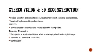 STEREO VISION & 3D RECONSTRUCTION
 Stereo uses two cameras to reconstruct 3D information using triangulation.
 Inspired by human binocular vision.
STEREO
 Two cameras observe same scene from two viewpoints.
Epipolar Geometry
 Each point in left image lies on a horizontal epipolar line in right image
 Reduces 2D search 1D search
→
 GEOMETRY
 