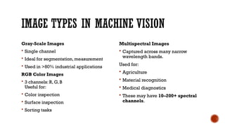 IMAGE TYPES IN MACHINE VISION
Gray-Scale Images
 Single channel
 Ideal for segmentation, measurement
 Used in >80% industrial applications
RGB Color Images
 3 channels: R, G, B
Useful for:
 Color inspection
 Surface inspection
 Sorting tasks
Multispectral Images
 Captured across many narrow
wavelength bands.
Used for:
 Agriculture
 Material recognition
 Medical diagnostics
 These may have 10–200+ spectral
channels.
 