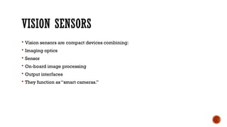 VISION SENSORS
 Vision sensors are compact devices combining:
 Imaging optics
 Sensor
 On-board image processing
 Output interfaces
 They function as “smart cameras.”
 