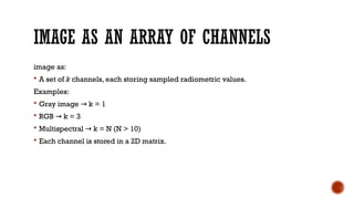 IMAGE AS AN ARRAY OF CHANNELS
image as:
 A set of k channels, each storing sampled radiometric values.
Examples:
 Gray image k = 1
→
 RGB k = 3
→
 Multispectral k = N (N > 10)
→
 Each channel is stored in a 2D matrix.
 