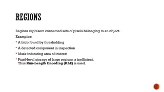 REGIONS
Regions represent connected sets of pixels belonging to an object.
Examples:
 A blob found by thresholding
 A detected component in inspection
 Mask indicating area of interest
 Pixel-level storage of large regions is inefficient.
Thus Run-Length Encoding (RLE) is used.
 