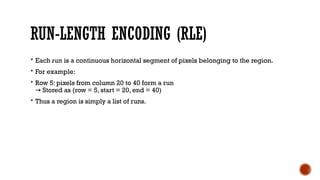 RUN-LENGTH ENCODING (RLE)
 Each run is a continuous horizontal segment of pixels belonging to the region.
 For example:
 Row 5: pixels from column 20 to 40 form a run
Stored as (row = 5, start = 20, end = 40)
→
 Thus a region is simply a list of runs.
 