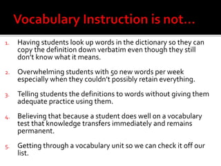 1. Having students look up words in the dictionary so they can
copy the definition down verbatim even though they still
don’t know what it means.
2. Overwhelming students with 50 new words per week
especially when they couldn’t possibly retain everything.
3. Telling students the definitions to words without giving them
adequate practice using them.
4. Believing that because a student does well on a vocabulary
test that knowledge transfers immediately and remains
permanent.
5. Getting through a vocabulary unit so we can check it off our
list.
 