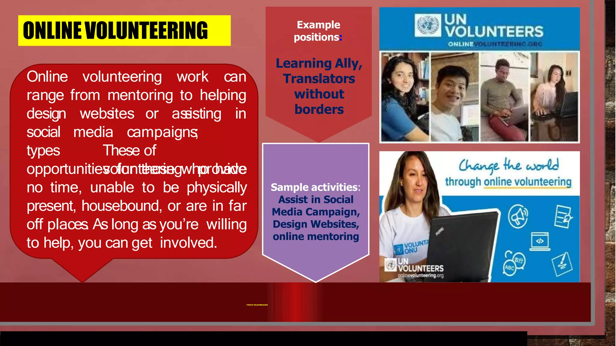 ONLINEVOLUNTEERING
Online volunteering work can
range from mentoring to helping
webs
ites or as
s
isting in
design
social
types
media campaigns;
These of
volunteering provide
opportunities for those who have
no time, unable to be physically
present, housebound, or are in far
off places
. As long as you’re willing
to help, you can get involved.
Example
positions:
Learning Ally,
Translators
without
borders
Sample activities:
Assist in Social
Media Campaign,
Design Websites,
online mentoring
TYPESOF VOLUNTEERWORK
 