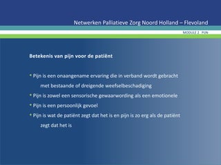 Betekenis van pijn voor de patiënt
• Pijn is een onaangename ervaring die in verband wordt gebracht
met bestaande of dreigende weefselbeschadiging
• Pijn is zowel een sensorische gewaarwording als een emotionele
• Pijn is een persoonlijk gevoel
• Pijn is wat de patiënt zegt dat het is en pijn is zo erg als de patiënt
zegt dat het is
Netwerken Palliatieve Zorg Noord Holland – Flevoland
MODULE 2 PIJN
 