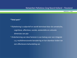 ‘’Total pain’’
• Pijnbeleving is subjectief en wordt beïnvloed door de somatische,
cognitieve, affectieve, sociale, existentiële en culturele
dimensies van pijn
• Onderkenning van deze factoren is van belang voor een integrale
c.q. multidimensionele benadering en kan daardoor leiden tot
een effectievere behandeling van
Netwerken Palliatieve Zorg Noord Holland – Flevoland
MODULE 2 PIJN
 