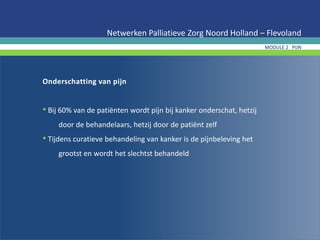 Onderschatting van pijn
• Bij 60% van de patiënten wordt pijn bij kanker onderschat, hetzij
door de behandelaars, hetzij door de patiënt zelf
• Tijdens curatieve behandeling van kanker is de pijnbeleving het
grootst en wordt het slechtst behandeld
Netwerken Palliatieve Zorg Noord Holland – Flevoland
MODULE 2 PIJN
 