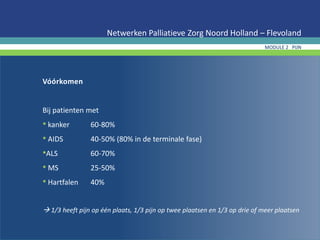 Vóórkomen
Bij patienten met
• kanker 60-80%
• AIDS 40-50% (80% in de terminale fase)
•ALS 60-70%
• MS 25-50%
• Hartfalen 40%
 1/3 heeft pijn op één plaats, 1/3 pijn op twee plaatsen en 1/3 op drie of meer plaatsen
Netwerken Palliatieve Zorg Noord Holland – Flevoland
MODULE 2 PIJN
 