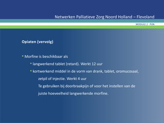 Opiaten (vervolg)
• Morfine is beschikbaar als
• langwerkend tablet (retard). Werkt 12 uur
• kortwerkend middel in de vorm van drank, tablet, oromucosaal,
zetpil of injectie. Werkt 4 uur
Te gebruiken bij doorbraakpijn of voor het instellen van de
juiste hoeveelheid langwerkende morfine.
Netwerken Palliatieve Zorg Noord Holland – Flevoland
MODULE 2 PIJN
 