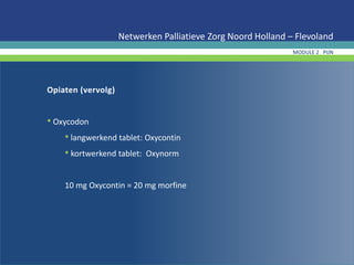 Opiaten (vervolg)
• Oxycodon
• langwerkend tablet: Oxycontin
• kortwerkend tablet: Oxynorm
10 mg Oxycontin = 20 mg morfine
Netwerken Palliatieve Zorg Noord Holland – Flevoland
MODULE 2 PIJN
 