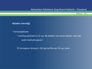 Opiaten (vervolg)
• Fentanylpleister
• werking optimaal na 12 uur. Bij plakken van eerste pleister ook nog
orale medicatie geven!
25 microgram fentanyl = 60 mg morfine per 24 uur oraal
Netwerken Palliatieve Zorg Noord Holland – Flevoland
MODULE 2 PIJN
 