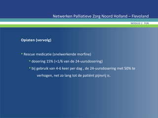 Opiaten (vervolg)
• Rescue medicatie (snelwerkende morfine)
• dosering 15% (=1/6 van de 24-uursdosering)
• bij gebruik van 4-6 keer per dag , de 24-uursdosering met 50% te
verhogen, net zo lang tot de patiënt pijnvrij is.
Netwerken Palliatieve Zorg Noord Holland – Flevoland
MODULE 2 PIJN
 