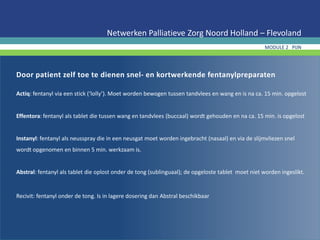 Door patient zelf toe te dienen snel- en kortwerkende fentanylpreparaten
Actiq: fentanyl via een stick (‘lolly’). Moet worden bewogen tussen tandvlees en wang en is na ca. 15 min. opgelost
Effentora: fentanyl als tablet die tussen wang en tandvlees (buccaal) wordt gehouden en na ca. 15 min. is opgelost
Instanyl: fentanyl als neusspray die in een neusgat moet worden ingebracht (nasaal) en via de slijmvliezen snel
wordt opgenomen en binnen 5 min. werkzaam is.
Abstral: fentanyl als tablet die oplost onder de tong (sublinguaal); de opgeloste tablet moet niet worden ingeslikt.
Recivit: fentanyl onder de tong. Is in lagere dosering dan Abstral beschikbaar
Netwerken Palliatieve Zorg Noord Holland – Flevoland
MODULE 2 PIJN
 