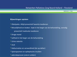Bijwerkingen opiaten
• Obstipatie. Altijd preventief laxantia toedienen
• Misselijkheid en braken. Vaak in het begin van de behandeling, zonodig
preventief medicatie toedienen
• Droge mond
• Sufheid in het begin van de behandeling
• Urine retentie
• Jeuk
• Hallucinaties en verwardheid (let op delier)
• Spierspasmen en epileptische insulten
• ademdepressie (uiterst zelden)
Netwerken Palliatieve Zorg Noord Holland – Flevoland
MODULE 2 PIJN
 