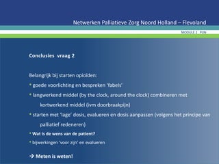 Conclusies vraag 2
Belangrijk bij starten opioïden:
• goede voorlichting en bespreken ‘fabels’
• langwerkend middel (by the clock, around the clock) combineren met
kortwerkend middel (ivm doorbraakpijn)
• starten met ‘lage’ dosis, evalueren en dosis aanpassen (volgens het principe van
palliatief redeneren)
• Wat is de wens van de patient?
• bijwerkingen ‘voor zijn’ en evalueren
 Meten is weten!
Netwerken Palliatieve Zorg Noord Holland – Flevoland
MODULE 2 PIJN
 