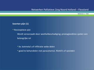 Soorten pijn (1)
• Nociceptieve pijn
Wordt veroorzaakt door weefselbeschadiging; prostaglandines spelen een
belangrijke rol
• bv. botmeta’s of infiltratie weke delen
• goed te behandelen met paracetamol, NSAID’s of opioïden
Netwerken Palliatieve Zorg Noord Holland – Flevoland
MODULE 2 PIJN
 