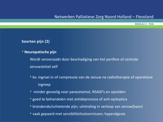 Soorten pijn (2)
• Neuropatische pijn
Wordt veroorzaakt door beschadiging van het perifere of centrale
zenuwstelsel zelf
• bv. ingroei in of compressie van de zenuw na radiotherapie of operatieve
ingreep
• minder gevoelig voor paracetamol, NSAID’s en opioïden
• goed te behandelen met antidepressiva of anti-epileptica
• brandende/schietende pijn; uitstraling in verloop van zenuw(baan)
• vaak gepaard met sensibiliteitsstoornissen; hyperalgesie
Netwerken Palliatieve Zorg Noord Holland – Flevoland
MODULE 2 PIJN
 