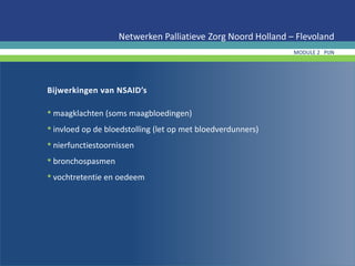Bijwerkingen van NSAID’s
• maagklachten (soms maagbloedingen)
• invloed op de bloedstolling (let op met bloedverdunners)
• nierfunctiestoornissen
• bronchospasmen
• vochtretentie en oedeem
Netwerken Palliatieve Zorg Noord Holland – Flevoland
MODULE 2 PIJN
 
