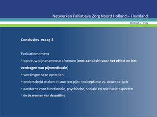 Conclusies vraag 3
Evaluatiemoment
• opnieuw pijnanamnese afnemen (met aandacht voor het effect en het
verdragen van pijnmedicatie)
• werkhypothese opstellen
• onderscheid maken in soorten pijn: nociceptieve vs. neuropatisch
• aandacht voor functionele, psychische, sociale en spirituele aspecten
• én de wensen van de patiënt
Netwerken Palliatieve Zorg Noord Holland – Flevoland
MODULE 2 PIJN
 
