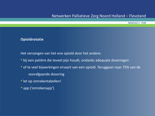 Opioïdrotatie
Het vervangen van het ene opioïd door het andere:
• bij een patiënt die teveel pijn houdt, ondanks adequate doseringen
• of te veel bijwerkingen ervaart van een opioïd. Teruggaan naar 75% van de
voorafgaande dosering
• let op omrekentabellen!
• app (‘omrekenapp’)
Netwerken Palliatieve Zorg Noord Holland – Flevoland
MODULE 2 PIJN
 