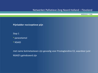 Pijnladder nociceptieve pijn
Stap 1
• paracetamol
• NSAID
met name botmetastasen zijn gevoelig voor Prostaglandine E2, waardoor juist
NSAID’s geïndiceerd zijn
Netwerken Palliatieve Zorg Noord Holland – Flevoland
MODULE 2 PIJN
 