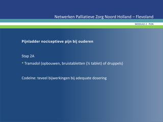 Pijnladder nociceptieve pijn bij ouderen
Stap 2A
• Tramadol (opbouwen, bruistabletten (½ tablet) of druppels)
Codeïne: teveel bijwerkingen bij adequate dosering
Netwerken Palliatieve Zorg Noord Holland – Flevoland
MODULE 2 PIJN
 