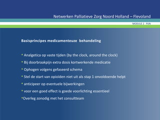Basisprincipes medicamenteuze behandeling
• Analgetica op vaste tijden (by the clock, around the clock)
• Bij doorbraakpijn extra dosis kortwerkende medicatie
• Ophogen volgens gefaseerd schema
• Stel de start van opioïden niet uit als stap 1 onvoldoende helpt
• anticipeer op eventuele bijwerkingen
• voor een goed effect is goede voorlichting essentieel
•Overleg zonodig met het consultteam
Netwerken Palliatieve Zorg Noord Holland – Flevoland
MODULE 2 PIJN
 