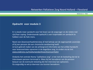 Opdracht voor module 3
Er is steeds meer aandacht voor het leven van de zorgvrager en de relatie met
zijn/haar coping. Onderstaande opdracht is een hulpmiddel om aandacht te
hebben voor de hele mens.
Neem een (levensverhaal)interview af met behulp van de zogenaamde Levenslijn
af bij een persoon die een chronische aandoening heeft.
Je kunt gebruik maken van de achtergrond informatie van het artikel Aandacht
voor levensverhalen opnemen in de dagelijkse zorg, te vinden via de link:
www.onderons.nu/media/aandachtvoorlevensverhalen
Ondanks het centrale thema “palliatieve zorg”, is het niet de bedoeling dat de te
interviewen persoon terminaal is. Wees bij het benaderen van de persoon
bewust van de eventuele belasting die het interview kan opleveren.
Ga zorgvuldig na wie je daarvoor zou kunnen benaderen.
Netwerken Palliatieve Zorg Noord Holland – Flevoland
MODULE 2 PIJN
 