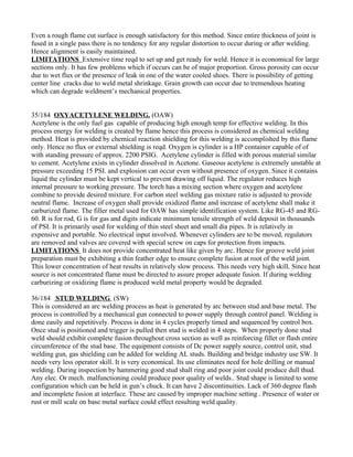 Even a rough flame cut surface is enough satisfactory for this method. Since entire thickness of joint is
fused in a single pass there is no tendency for any regular distortion to occur during or after welding.
Hence alignment is easily maintained.
LIMITATIONS Extensive time reqd to set up and get ready for weld. Hence it is economical for large
sections only. It has few problems which if occurs can be of major proportion. Gross porosity can occur
due to wet flux or the presence of leak in one of the water cooled shoes. There is possibility of getting
center line cracks due to weld metal shrinkage. Grain growth can occur due to tremendous heating
which can degrade weldment’s mechanical properties.


35/184 OXYACETYLENE WELDING. (OAW)
Acetylene is the only fuel gas capable of producing high enough temp for effective welding. In this
process energy for welding is created by flame hence this process is considered as chemical welding
method. Heat is provided by chemical reaction shielding for this welding is accomplished by this flame
only. Hence no flux or external shielding is reqd. Oxygen is cylinder is a HP container capable of of
with standing pressure of approx. 2200 PSIG. Acetylene cylinder is filled with porous material similar
to cement. Acetylene exists in cylinder dissolved in Acetone. Gaseous acetylene is extremely unstable at
pressure exceeding 15 PSI. and explosion can occur even without presence of oxygen. Since it contains
liquid the cylinder must be kept vertical to prevent drawing off liquid. The regulator reduces high
internal pressure to working pressure. The torch has a mixing section where oxygen and acetylene
combine to provide desired mixture. For carbon steel welding gas mixture ratio is adjusted to provide
neutral flame. Increase of oxygen shall provide oxidized flame and increase of acetylene shall make it
carburized flame. The filler metal used for OAW has simple identification system. Like RG-45 and RG-
60. R is for rod, G is for gas and digits indicate minimum tensile strength of weld deposit in thousands
of PSI. It is primarily used for welding of thin steel sheet and small dia pipes. It is relatively in
expensive and portable. No electrical input involved. Whenever cylinders are to be moved, regulators
are removed and valves are covered with special screw on caps for protection from impacts.
LIMITATIONS It does not provide concentrated heat like given by arc. Hence for groove weld joint
preparation must be exhibiting a thin feather edge to ensure complete fusion at root of the weld joint.
This lower concentration of heat results in relatively slow process. This needs very high skill. Since heat
source is not concentrated flame must be directed to assure proper adequate fusion. If during welding
carburizing or oxidizing flame is produced weld metal property would be degraded.

36/184 STUD WELDING (SW)
This is considered an arc welding process as heat is generated by arc between stud and base metal. The
process is controlled by a mechanical gun connected to power supply through control panel. Welding is
done easily and repetitively. Process is done in 4 cycles properly timed and sequenced by control box.
Once stud is positioned and trigger is pulled then stud is welded in 4 steps. When properly done stud
weld should exhibit complete fusion throughout cross section as well as reinforcing fillet or flash entire
circumference of the stud base. The equipment consists of Dc power supply source, control unit, stud
welding gun, gas shielding can be added for welding AL studs. Building and bridge industry use SW. It
needs very less operator skill. It is very economical. Its use eliminates need for hole drilling or manual
welding. During inspection by hammering good stud shall ring and poor joint could produce dull thud.
Any elec. Or mech. malfunctioning could produce poor quality of welds.. Stud shape is limited to some
configuration which can be held in gun’s chuck. It can have 2 discontinuities. Lack of 360 degree flash
and incomplete fusion at interface. These are caused by improper machine setting . Presence of water or
rust or mill scale on base metal surface could effect resulting weld quality.
 