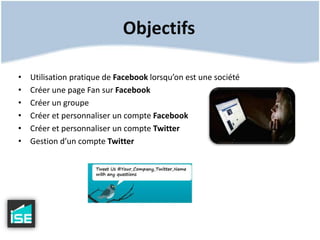 Objectifs Utilisation pratique de Facebook lorsqu’on est une sociétéCréer une page Fan sur FacebookCréer un groupeCréer et personnaliser un compte FacebookCréer et personnaliser un compte TwitterGestion d’un compte Twitter