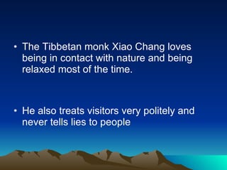 The Tibbetan monk Xiao Chang loves being in contact with nature and being relaxed most of the time. He also treats visitors very politely and never tells lies to people 