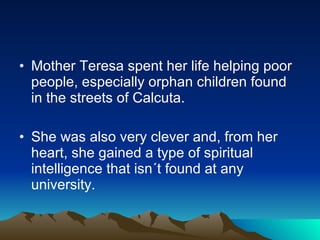 Mother Teresa spent her life helping poor people, especially orphan children found in the streets of Calcuta. She was also very clever and, from her heart, she gained a type of spiritual intelligence that isn´t found at any  university. 