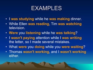 EXAMPLES I  was studying  while he  was making  dinner.  While Ellen  was reading , Tim  was watching  television.  Were  you  listening  while he  was talking ?  I  wasn't paying  attention while I  was writing  the letter, so I made several mistakes.  What  were  you  doing  while you  were waiting ?  Thomas  wasn't working , and I  wasn't working  either.  
