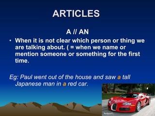 ARTICLES   A // AN When it is not clear which person or thing we are talking about. ( = when we name or mention someone or something for the first time. Eg: Paul went out of the house and saw  a  tall  Japanese man in  a  red car.  