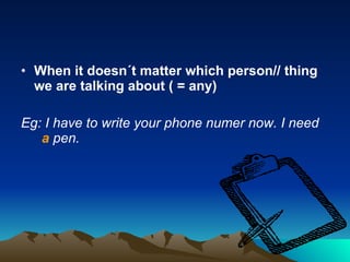 When it doesn´t matter which person// thing we are talking about ( = any) Eg: I have to write your phone numer now. I need  a  pen.  