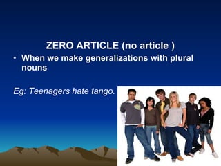 ZERO ARTICLE (no article ) When we make generalizations with plural nouns Eg: Teenagers hate tango.  
